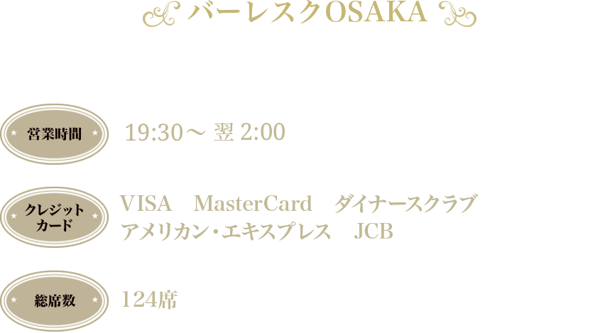 バーレスク大阪 〒530-0002 大阪市北区曽根崎新地1-3-8ぐらんぱれ壱番館4階 営業時間：20:30～翌2:00　クレジットカード：VISA MAsterCard ダイナーズクラブ アメリカン・エキスプレス　JCB　総席数：124席